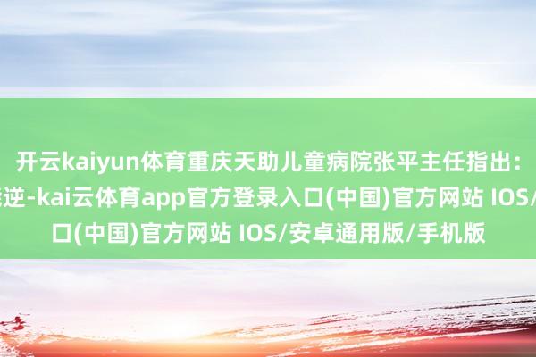 开云kaiyun体育重庆天助儿童病院张平主任指出：“发育从容并非不能逆-kai云体育app官方登录入口(中国)官方网站 IOS/安卓通用版/手机版