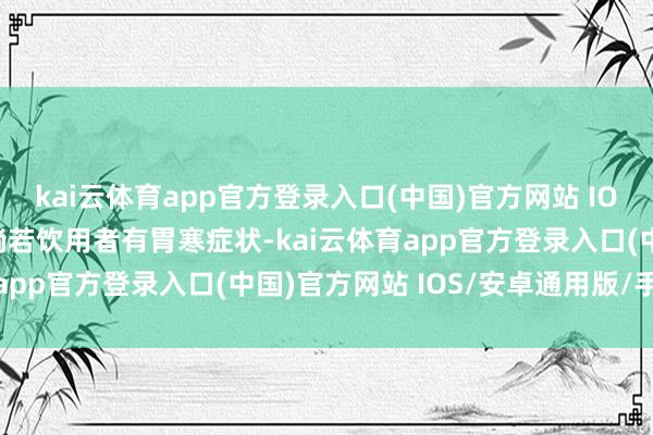 kai云体育app官方登录入口(中国)官方网站 IOS/安卓通用版/手机版倘若饮用者有胃寒症状-kai云体育app官方登录入口(中国)官方网站 IOS/安卓通用版/手机版