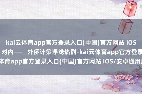 kai云体育app官方登录入口(中国)官方网站 IOS/安卓通用版/手机版   对内——   外侨计策浮浅热烈-kai云体育app官方登录入口(中国)官方网站 IOS/安卓通用版/手机版