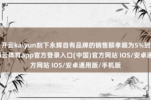 开云kaiyun刻下永辉自有品牌的销售额孝顺为5%到15%不等-kai云体育app官方登录入口(中国)官方网站 IOS/安卓通用版/手机版
