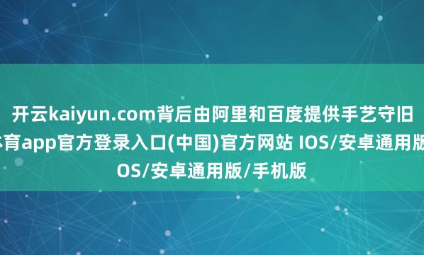 开云kaiyun.com背后由阿里和百度提供手艺守旧-kai云体育app官方登录入口(中国)官方网站 IOS/安卓通用版/手机版