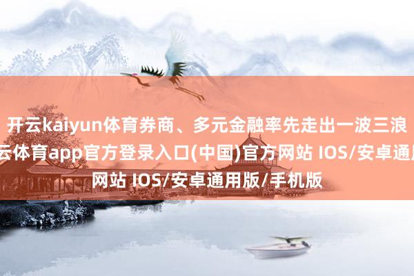 开云kaiyun体育券商、多元金融率先走出一波三浪的行情-kai云体育app官方登录入口(中国)官方网站 IOS/安卓通用版/手机版