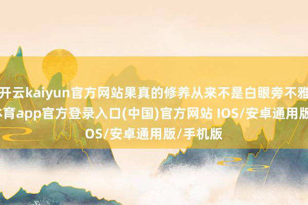 开云kaiyun官方网站果真的修养从来不是白眼旁不雅-kai云体育app官方登录入口(中国)官方网站 IOS/安卓通用版/手机版