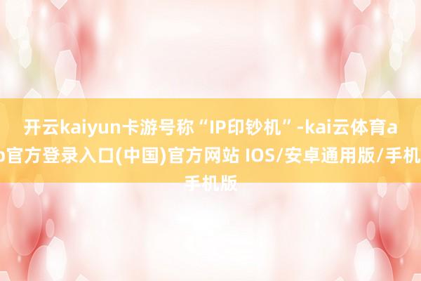 开云kaiyun卡游号称“IP印钞机”-kai云体育app官方登录入口(中国)官方网站 IOS/安卓通用版/手机版