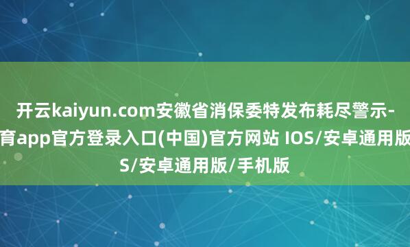开云kaiyun.com安徽省消保委特发布耗尽警示-kai云体育app官方登录入口(中国)官方网站 IOS/安卓通用版/手机版