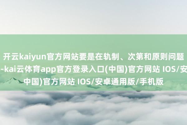 开云kaiyun官方网站要是在轨制、次第和原则问题上“抹不开顺眼”-kai云体育app官方登录入口(中国)官方网站 IOS/安卓通用版/手机版