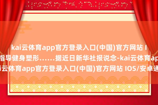 kai云体育app官方登录入口(中国)官方网站 IOS/安卓通用版/手机版指导健身塑形……据近日新华社报说念-kai云体育app官方登录入口(中国)官方网站 IOS/安卓通用版/手机版