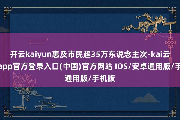 开云kaiyun惠及市民超35万东说念主次-kai云体育app官方登录入口(中国)官方网站 IOS/安卓通用版/手机版
