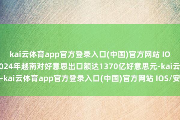 kai云体育app官方登录入口(中国)官方网站 IOS/安卓通用版/手机版2024年越南对好意思出口额达1370亿好意思元-kai云体育app官方登录入口(中国)官方网站 IOS/安卓通用版/手机版