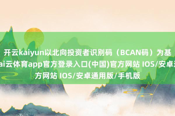 开云kaiyun以北向投资者识别码（BCAN码）为基础进行发达-kai云体育app官方登录入口(中国)官方网站 IOS/安卓通用版/手机版
