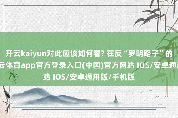 开云kaiyun对此应该如何看? 在反“罗明路子”的斗争中-kai云体育app官方登录入口(中国)官方网站 IOS/安卓通用版/手机版