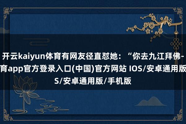 开云kaiyun体育有网友径直怼她:“你去九江拜佛-kai云体育app官方登录入口(中国)官方网站 IOS/安卓通用版/手机版