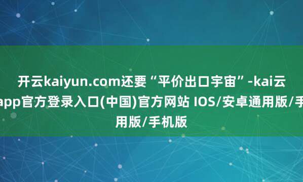 开云kaiyun.com还要“平价出口宇宙”-kai云体育app官方登录入口(中国)官方网站 IOS/安卓通用版/手机版