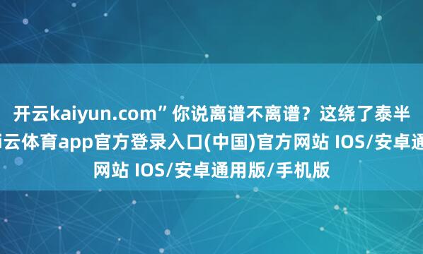 开云kaiyun.com”你说离谱不离谱?这绕了泰半生的光阴-kai云体育app官方登录入口(中国)官方网站 IOS/安卓通用版/手机版
