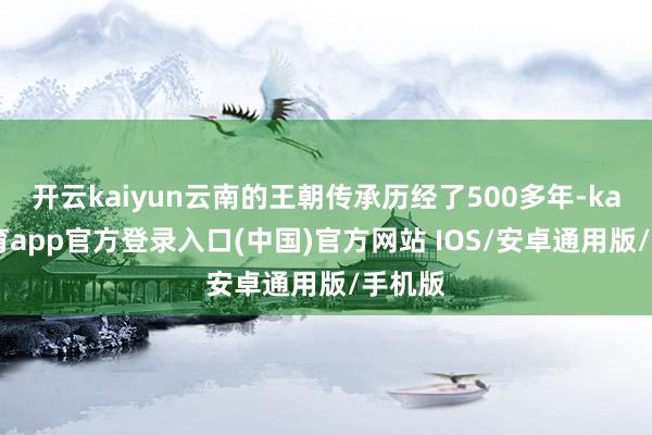 开云kaiyun云南的王朝传承历经了500多年-kai云体育app官方登录入口(中国)官方网站 IOS/安卓通用版/手机版