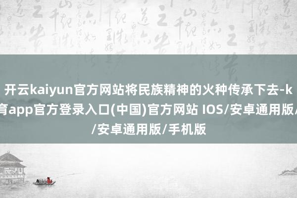 开云kaiyun官方网站将民族精神的火种传承下去-kai云体育app官方登录入口(中国)官方网站 IOS/安卓通用版/手机版