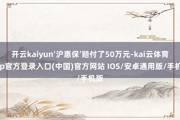 开云kaiyun‘沪惠保’赔付了50万元-kai云体育app官方登录入口(中国)官方网站 IOS/安卓通用版/手机版