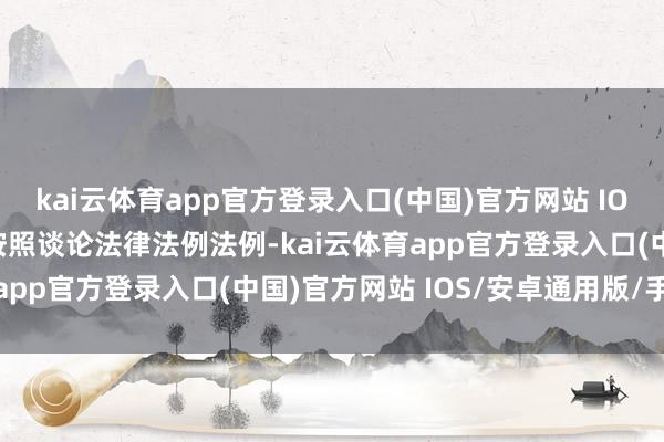 kai云体育app官方登录入口(中国)官方网站 IOS/安卓通用版/手机版按照谈论法律法例法例-kai云体育app官方登录入口(中国)官方网站 IOS/安卓通用版/手机版
