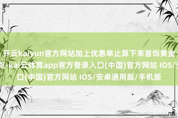 开云kaiyun官方网站加上优惠举止算下来首饰黄金大略在900多元一克-kai云体育app官方登录入口(中国)官方网站 IOS/安卓通用版/手机版