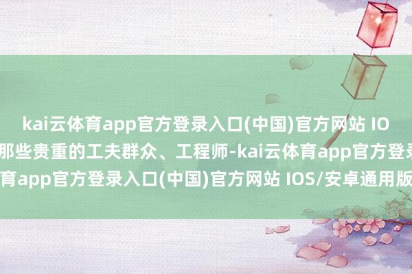 kai云体育app官方登录入口(中国)官方网站 IOS/安卓通用版/手机版是那些贵重的工夫群众、工程师-kai云体育app官方登录入口(中国)官方网站 IOS/安卓通用版/手机版