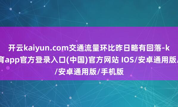 开云kaiyun.com交通流量环比昨日略有回落-kai云体育app官方登录入口(中国)官方网站 IOS/安卓通用版/手机版