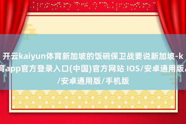 开云kaiyun体育新加坡的饭碗保卫战要说新加坡-kai云体育app官方登录入口(中国)官方网站 IOS/安卓通用版/手机版