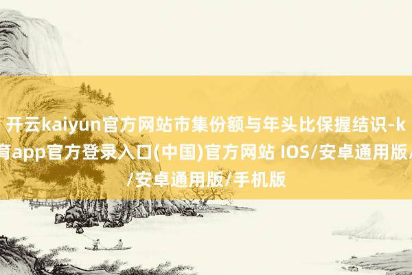 开云kaiyun官方网站市集份额与年头比保握结识-kai云体育app官方登录入口(中国)官方网站 IOS/安卓通用版/手机版