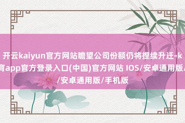 开云kaiyun官方网站瞻望公司份额仍将捏续升迁-kai云体育app官方登录入口(中国)官方网站 IOS/安卓通用版/手机版