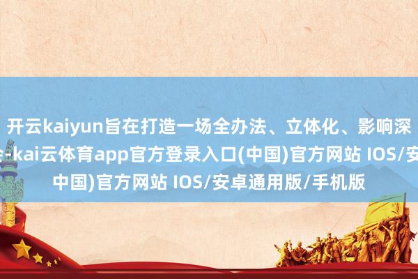 开云kaiyun旨在打造一场全办法、立体化、影响深刻的行业顶级嘉会-kai云体育app官方登录入口(中国)官方网站 IOS/安卓通用版/手机版