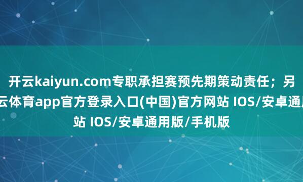 开云kaiyun.com专职承担赛预先期策动责任；另一方面-kai云体育app官方登录入口(中国)官方网站 IOS/安卓通用版/手机版