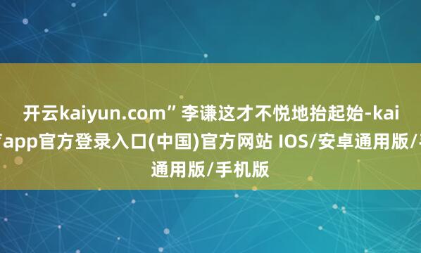 开云kaiyun.com”李谦这才不悦地抬起始-kai云体育app官方登录入口(中国)官方网站 IOS/安卓通用版/手机版