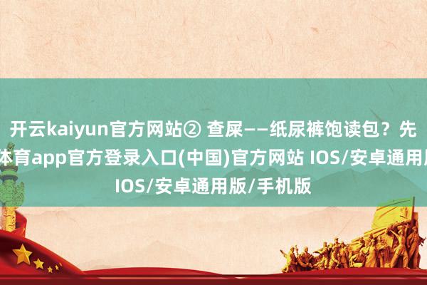 开云kaiyun官方网站② 查屎——纸尿裤饱读包?先换-kai云体育app官方登录入口(中国)官方网站 IOS/安卓通用版/手机版