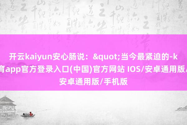 开云kaiyun安心肠说："当今最紧迫的-kai云体育app官方登录入口(中国)官方网站 IOS/安卓通用版/手机版