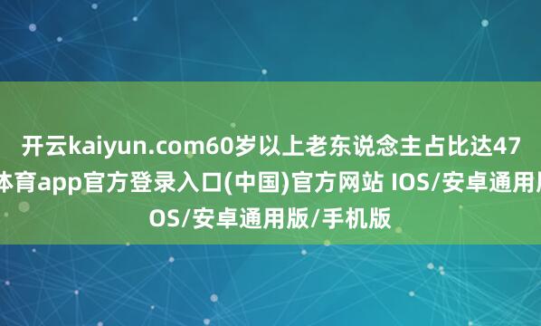 开云kaiyun.com60岁以上老东说念主占比达47%-kai云体育app官方登录入口(中国)官方网站 IOS/安卓通用版/手机版