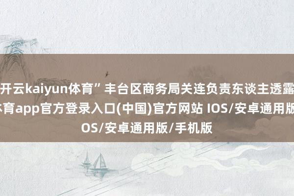 开云kaiyun体育”丰台区商务局关连负责东谈主透露-kai云体育app官方登录入口(中国)官方网站 IOS/安卓通用版/手机版