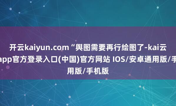 开云kaiyun.com“舆图需要再行绘图了-kai云体育app官方登录入口(中国)官方网站 IOS/安卓通用版/手机版