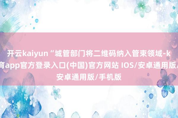开云kaiyun　　“城管部门将二维码纳入管束领域-kai云体育app官方登录入口(中国)官方网站 IOS/安卓通用版/手机版