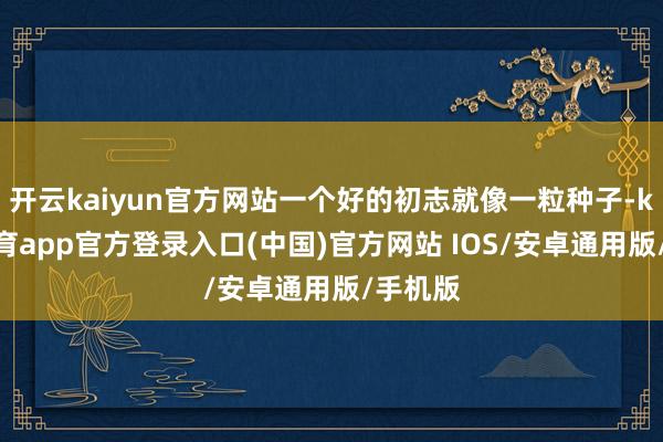 开云kaiyun官方网站一个好的初志就像一粒种子-kai云体育app官方登录入口(中国)官方网站 IOS/安卓通用版/手机版