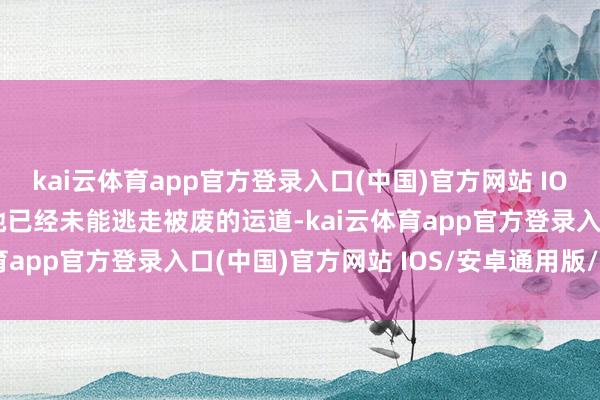 kai云体育app官方登录入口(中国)官方网站 IOS/安卓通用版/手机版她已经未能逃走被废的运道-kai云体育app官方登录入口(中国)官方网站 IOS/安卓通用版/手机版