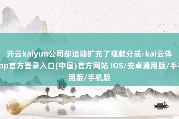 开云kaiyun公司却运动扩充了现款分成-kai云体育app官方登录入口(中国)官方网站 IOS/安卓通用版/手机版