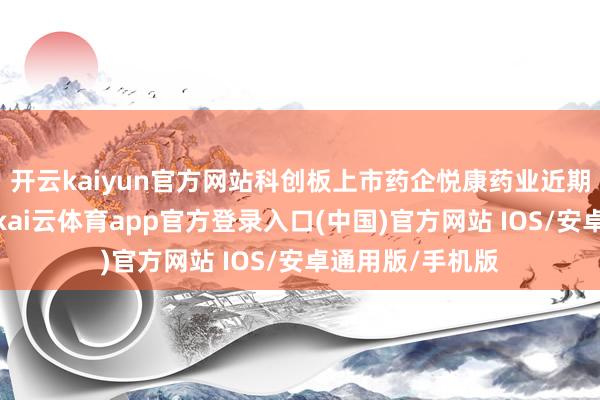 开云kaiyun官方网站科创板上市药企悦康药业近期的一系列操作-kai云体育app官方登录入口(中国)官方网站 IOS/安卓通用版/手机版