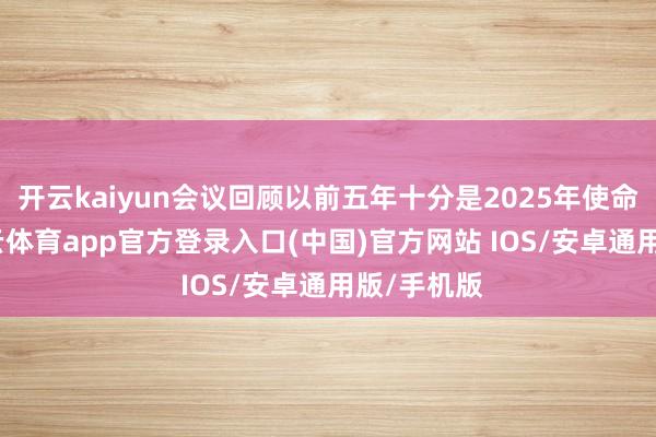 开云kaiyun会议回顾以前五年十分是2025年使命情况-kai云体育app官方登录入口(中国)官方网站 IOS/安卓通用版/手机版