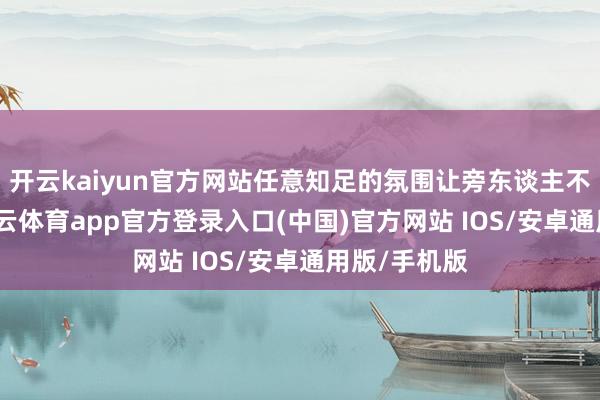 开云kaiyun官方网站任意知足的氛围让旁东谈主不禁推测-kai云体育app官方登录入口(中国)官方网站 IOS/安卓通用版/手机版